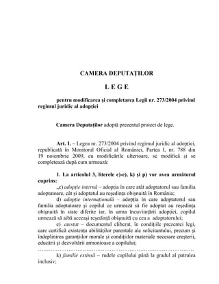CAMERA DEPUTAŢILOR

                                LEGE
       pentru modificarea şi completarea Legii nr. 273/2004 privind
regimul juridic al adopţiei


        Camera Deputaţilor adoptă prezentul proiect de lege.


        Art. I. – Legea nr. 273/2004 privind regimul juridic al adopţiei,
republicată în Monitorul Oficial al României, Partea I, nr. 788 din
19 noiembrie 2009, cu modificările ulterioare, se modifică şi se
completează după cum urmează:

         1. La articolul 3, literele c)-e), k) şi p) vor avea următorul
cuprins:
         „c) adopţie internă – adopţia în care atât adoptatorul sau familia
adoptatoare, cât şi adoptatul au reşedinţa obişnuită în România;
         d) adopţie internaţională – adopţia în care adoptatorul sau
familia adoptatoare şi copilul ce urmează să fie adoptat au reşedinţa
obişnuită în state diferite iar, în urma încuviinţării adopţiei, copilul
urmează să aibă aceeaşi reşedinţă obişnuită cu cea a adoptatorului;
         e) atestat – documentul eliberat, în condiţiile prezentei legi,
care certifică existenţa abilităţilor parentale ale solicitantului, precum şi
îndeplinirea garanţiilor morale şi condiţiilor materiale necesare creşterii,
educării şi dezvoltării armonioase a copilului;
……………………………………………………………………………
         k) familie extinsă – rudele copilului până la gradul al patrulea
inclusiv;
 