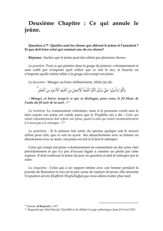 Deuxième Chapitre : Ce qui annule le
jeûne.
Question n°7 : Quelles sont les choses qui altèrent le jeûne et l’annulent ?
Et que doit faire celui qui commet une de ces choses?
Réponse : Sachez que le jeûne peut être altéré par plusieurs choses:
La première: Tout ce qui pénètre dans la gorge du jeûneur volontairement et
sans oubli par n’importe quel orifice que ce soit le nez, la bouche ou
n’importe quelle entrée reliée à la gorge cela rompt son jeûne.
La deuxième : Manger ou boire délibérément, Allah ( ) dit :
(#θè=ä.uρ(#θç/uŽõ°$#uρ4®Lymt¨t7oKtƒãΝä3s9äÝø‹sƒø:$#âÙu‹ö/F{$#zÏΒÅÝø‹sƒø:$#ÏŠuθó™F{$#zÏΒÌôfx ø9$#(
« Mangez et buvez jusqu’à ce que se distingue, pour vous, le fil blanc de
l’aube du fil noir de la nuit. »14
La troisième: Le vomissement volontaire, mais si la personne vomit sans le
faire exprès son jeûne est valide parce que le Prophète ( ) a dit « Celui qui
vomit volontairement doit refaire son jeûne, quant à celui qui vomit involontairement
il n’aura pas a le rattraper. »15
La quatrième : Si le jeûneur fait sortir du sperme quelque soit le moyen
utilisé pour cela, que ce soit en ayant des attouchements avec sa femme ou
directement avec sa main, son jeûne est nul et il doit le rattraper.
Celui qui rompt son jeûne volontairement en commettant un des actes cités
précédemment et qui n’a pas d’excuse légale a commis un péché par cette
rupture. Il doit continuer le jeûne du jour en question et doit le rattraper par la
suite.
La cinquième : Celui qui a un rapport intime avec une femme pendant la
journée de Ramadan et ceci est la pire cause de rupture de jeune, elle nécessite
l’expiation sévère [Kaffârah Mughalladha] que nous allons traiter plus tard.
14
Sourate Al-Baqarah, v.187.
15 Rapporté par Abû Dâwûd, Tirmidhî et Al-Albânî l'a jugé authentique dans [Al Irwâ-] 923.
 