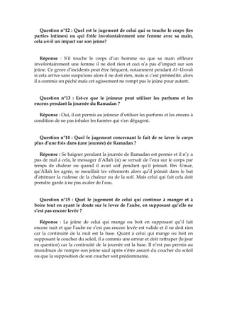 Question n°12 : Quel est le jugement de celui qui se touche le corps (les
parties intimes) ou qui frôle involontairement une femme avec sa main,
cela a-t-il un impact sur son jeûne?
Réponse : S’il touche le corps d’un homme ou que sa main effleure
involontairement une femme il ne doit rien et ceci n’a pas d’impact sur son
jeûne. Ce genre d’incidents peut être fréquent, notamment pendant Al-cUmrah
si cela arrive sans suspicions alors il ne doit rien, mais si c’est prémédité, alors
il a commis un péché mais cet agissement ne rompt pas le jeûne pour autant.
Question n°13 : Est-ce que le jeûneur peut utiliser les parfums et les
encens pendant la journée du Ramadan ?
Réponse : Oui, il est permis au jeûneur d’utiliser les parfums et les encens à
condition de ne pas inhaler les fumées qui s’en dégagent.
Question n°14 : Quel le jugement concernant le fait de se laver le corps
plus d’une fois dans (une journée) de Ramadan ?
Réponse : Se baigner pendant la journée de Ramadan est permis et il n’y a
pas de mal à cela, le messager d’Allah ( ) se versait de l’eau sur le corps par
temps de chaleur ou quand il avait soif pendant qu’il jeûnait. Ibn cUmar,
qu’Allah les agrée, se mouillait les vêtements alors qu’il jeûnait dans le but
d’atténuer la rudesse de la chaleur ou de la soif. Mais celui qui fait cela doit
prendre garde à ne pas avaler de l’eau.
Question n°15 : Quel le jugement de celui qui continue à manger et à
boire tout en ayant le doute sur le lever de l’aube, en supposant qu’elle ne
s’est pas encore levée ?
Réponse : Le jeûne de celui qui mange ou boit en supposant qu’il fait
encore nuit et que l’aube ne s’est pas encore levée est valide et il ne doit rien
car la continuité de la nuit est la base. Quant à celui qui mange ou boit en
supposant le coucher du soleil, il a commis une erreur et doit rattraper (le jour
en question) car la continuité de la journée est la base. Il n’est pas permis au
musulman de rompre son jeûne sauf après s’être assuré du coucher du soleil
ou que la supposition de son coucher soit prédominante.
 