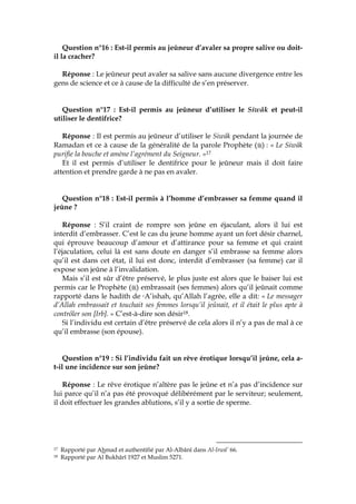 Question n°16 : Est-il permis au jeûneur d’avaler sa propre salive ou doit-
il la cracher?
Réponse : Le jeûneur peut avaler sa salive sans aucune divergence entre les
gens de science et ce à cause de la difficulté de s’en préserver.
Question n°17 : Est-il permis au jeûneur d’utiliser le Siwâk et peut-il
utiliser le dentifrice?
Réponse : Il est permis au jeûneur d’utiliser le Siwâk pendant la journée de
Ramadan et ce à cause de la généralité de la parole Prophète ( ) : « Le Siwâk
purifie la bouche et amène l’agrément du Seigneur. »17
Et il est permis d’utiliser le dentifrice pour le jeûneur mais il doit faire
attention et prendre garde à ne pas en avaler.
Question n°18 : Est-il permis à l’homme d’embrasser sa femme quand il
jeûne ?
Réponse : S’il craint de rompre son jeûne en éjaculant, alors il lui est
interdit d’embrasser. C’est le cas du jeune homme ayant un fort désir charnel,
qui éprouve beaucoup d’amour et d’attirance pour sa femme et qui craint
l’éjaculation, celui là est sans doute en danger s’il embrasse sa femme alors
qu’il est dans cet état, il lui est donc, interdit d’embrasser (sa femme) car il
expose son jeûne à l’invalidation.
Mais s’il est sûr d’être préservé, le plus juste est alors que le baiser lui est
permis car le Prophète ( ) embrassait (ses femmes) alors qu’il jeûnait comme
rapporté dans le hadith de cA’ishah, qu’Allah l’agrée, elle a dit: « Le messager
d’Allah embrassait et touchait ses femmes lorsqu’il jeûnait, et il était le plus apte à
contrôler son [Irb]. » C’est-à-dire son désir18.
Si l’individu est certain d’être préservé de cela alors il n’y a pas de mal à ce
qu’il embrasse (son épouse).
Question n°19 : Si l’individu fait un rêve érotique lorsqu’il jeûne, cela a-
t-il une incidence sur son jeûne?
Réponse : Le rêve érotique n’altère pas le jeûne et n’a pas d’incidence sur
lui parce qu’il n’a pas été provoqué délibérément par le serviteur; seulement,
il doit effectuer les grandes ablutions, s’il y a sortie de sperme.
17 Rapporté par Ahmad et authentifié par Al-Albânî dans Al-Irwâ’ 66.
18 Rapporté par Al Bukhârî 1927 et Muslim 5271.
 