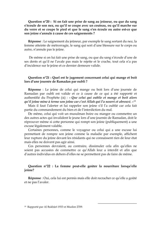 Question n°20 : Si on fait une prise de sang au jeûneur, ou que du sang
s’écoule de son nez, ou qu’il se coupe avec un couteau, ou qu’il marche sur
du verre et se coupe le pied et que le sang s’en écoule ou autre est-ce que
son jeûne s’annule à cause de ces saignements ?
Réponse : Le saignement du jeûneur, par exemple le sang sortant du nez, la
femme atteinte de métrorragie, le sang qui sort d’une blessure sur le corps ou
autre, n’annule pas le jeûne.
De même si on lui fait une prise de sang, ou que du sang s’écoule d’une de
ses dents et qu’il ne l’avale pas mais le rejette et le crache, tout cela n’a pas
d’incidence sur le jeûne et ce dernier demeure valide.
Question n°21 : Quel est le jugement concernant celui qui mange et boit
lors d’une journée de Ramadan par oubli ?
Réponse : Le jeûne de celui qui mange ou boit lors d’une journée de
Ramadan par oubli est valide et ce à cause de ce qui a été rapporté et
authentifié du Prophète ( ) : « Que celui qui oublie et mange et boit alors
qu’il jeûne mène à terme son jeûne car c’est Allah qui l’a nourri et abreuvé. »19
Mais il faut l’alerter et lui rappeler son jeûne s’il l’a oublié car cela fait
partie du commandement du bien et de l’interdiction du mal.
De même, celui qui voit un musulman boire ou manger ou commettre un
des autres actes qui invalident le jeune lors d’une journée de Ramadan, doit le
réprouver même si cette personne qui rompt son jeûne (publiquement) a une
excuse légalement valable.
Certaines personnes, comme le voyageur ou celui qui a une excuse lui
permettant de rompre son jeûne comme la maladie par exemple, affichent
leur rupture du jeûne devant les résidants qui ne connaissent rien de leur état
mais elles ne doivent pas agir ainsi.
Ces personnes devraient, au contraire, dissimuler cela afin qu’elles ne
soient pas accusées de commettre ce qu’Allah leur a interdit et afin que
d’autres individus en dehors d’elles ne se permettent pas de faire de même.
Question n°22 : La femme peut-elle goûter la nourriture lorsqu’elle
jeûne?
Réponse : Oui, cela lui est permis mais elle doit recracher ce qu’elle a goûté
et ne pas l’avaler.
19 Rapporté par Al Bukhârî 1933 et Muslim 2709.
 