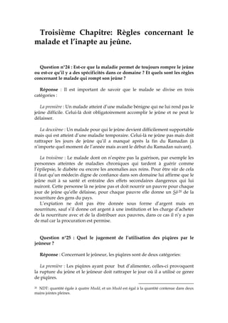 Troisième Chapitre: Règles concernant le
malade et l’inapte au jeûne.
Question n°24 : Est-ce que la maladie permet de toujours rompre le jeûne
ou est-ce qu’il y a des spécificités dans ce domaine ? Et quels sont les règles
concernant le malade qui rompt son jeûne ?
Réponse : Il est important de savoir que le malade se divise en trois
catégories :
La première : Un malade atteint d’une maladie bénigne qui ne lui rend pas le
jeûne difficile. Celui-là doit obligatoirement accomplir le jeûne et ne peut le
délaisser.
La deuxième : Un malade pour qui le jeûne devient difficilement supportable
mais qui est atteint d’une maladie temporaire. Celui-là ne jeûne pas mais doit
rattraper les jours de jeûne qu’il a manqué après la fin du Ramadan (à
n’importe quel moment de l’année mais avant le début du Ramadan suivant).
La troisième : Le malade dont on n’espère pas la guérison, par exemple les
personnes atteintes de maladies chroniques qui tardent à guérir comme
l’épilepsie, le diabète ou encore les anomalies aux reins. Pour être sûr de cela
il faut qu’un médecin digne de confiance dans son domaine lui affirme que le
jeûne nuit à sa santé et entraîne des effets secondaires dangereux qui lui
nuiront. Cette personne là ne jeûne pas et doit nourrir un pauvre pour chaque
jour de jeûne qu’elle délaisse, pour chaque pauvre elle donne un Sâc20 de la
nourriture des gens du pays.
L’expiation ne doit pas être donnée sous forme d’argent mais en
nourriture, sauf s’il donne cet argent à une institution et les charge d’acheter
de la nourriture avec et de la distribuer aux pauvres, dans ce cas il n’y a pas
de mal car la procuration est permise.
Question n°25 : Quel le jugement de l’utilisation des piqûres par le
jeûneur ?
Réponse : Concernant le jeûneur, les piqûres sont de deux catégories:
La première : Les piqûres ayant pour but d’alimenter, celles-ci provoquent
la rupture du jeûne et le jeûneur doit rattraper le jour où il a utilisé ce genre
de piqûres.
20 NDT: quantité égale à quatre Mudd, et un Mudd est égal à la quantité contenue dans deux
mains jointes pleines.
 