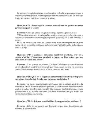 La seconde : Les piqûres faites pour les soins, celles-là ne provoquent pas la
rupture du jeûne qu’elles soient injectées dans les veines ou dans les muscles.
Seules les piqûres nutritives rompent le jeûne.
Question n°26 : Est-ce que le jeûneur peut utiliser les gouttes ou est-ce
qu’elles rompent le jeûne ?
Réponse : Celui qui utilise les gouttes lorsqu’il jeûne a plusieurs cas:
S’il les utilise dans son nez et qu’elles atteignent sa gorge, cela provoque la
rupture du jeûne et il doit rattraper (le jour en question) car le nez aboutit à la
gorge.
Et s’il les utilise dans l’œil ou l’oreille alors elles ne rompent pas le jeûne
même s’il en ressent le goût dans sa bouche car l’œil et l’oreille n’aboutissent
pas à la gorge.
Question n°27 : Certaines personnes souffrent d’asthme, leur est-il
permis d’utiliser l’inhalateur pendant le jeûne ou bien est-ce que son
utilisation invalide leur jeûne?
Réponse : Il est permis au jeûneur d’utiliser l’inhalateur (contre l’asthme)
s’il en a besoin et son jeûne ne s’annule pas pour autant car cela ne ressemble
pas au fait de manger et de boire et n’entre pas dans leur sens.
Question n°28 : Quel est le jugement concernant l’utilisation de la piqûre
narcotique (anesthésie). A-t-elle une incidence sur le jeûne ?
Réponse : La piqûre anesthésiante n’influence pas la validité du jeûne. Le
jeûne reste valide. Certains jeûneurs peuvent y avoir recours dans le cas où ils
veulent arracher une dent par exemple. Elle n’annule pas le jeûne, mais celui à
qui on obstrue ou arrache une dent doit faire attention à ne pas avaler une
partie du plombage ou du sang.
Question n°29 : Le jeûneur peut-il utiliser les suppositoires médicaux ?
Réponse : Cela lui est permis car ils n’entrent pas dans la catégorie des
aliments et des boissons.
 