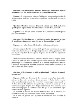 Question n°30 : Est-il permis d’utiliser un (baume) adoucissant pour les
lèvres pour celui qui souffre de gerçure à cause de la sécheresse ?
Réponse : Il est permis au jeûneur d’utiliser un adoucissant qui enlève la
sécheresse pour les lèvres ou les narines mais il faut prendre garde à ne pas en
avaler.
Question n°31 : Si la personne délaisse le jeûne à cause de la maladie et
qu’elle guérit le jour même, doit-elle jeûner le restant de la journée?
Réponse : Il ne doit pas jeûner le restant de la journée et doit rattraper ce
jour après Ramadan.
Question n°32 : Est-il permis au vieillard incapable d’accomplir le jeûne
de le délaisser, et quels sont les règles qui en découlent dans ce cas ?
Réponse : Le vieillard incapable de jeûner est de deux catégories:
Première catégorie : Le vieil homme sénile qui n’a pas conscience de ceux qui
l’entourent. Cet individu ne doit pas de jeûne ni de rattrapage et on ne doit
pas payer l’expiation de sa rupture du jeûne car il n’est pas légalement
responsable.
Deuxième catégorie : Le vieillard conscient et sensé mais qui ne peut jeûner.
Celui-là ne jeûne pas mais il doit s’acquitter de l’expiation qui est de nourrir
pour chaque jour de jeûne un pauvre et ce au nombre des jours de Ramadan,
c’est-à-dire trente pauvre, à chacun d’entre eux il doit donner un demi Sâc de
la nourriture des gens du pays.
Question n°33 : Comment procède celui qui doit l’expiation de nourrir
les pauvres ?
Réponse : Celui qui doit nourrir des pauvre à cause d’une incapacité à
jeûner a le choix entre le fait de préparer un repas et d’y inviter les pauvres
selon le nombre de jours qu’il doit en invitant un pauvre par jour manqué, ou
de leur donner des aliments non préparés, à savoir un demi Sâc de la
nourriture des gens du pays pour chaque jour manqué. Dans le second cas, il
devrait l’accompagner de viande ou autre afin que ce soit vraiment un repas
nourrissant pour le pauvre.
Le moment de nourrir les pauvres reste le choix de la personne, s’il
souhaite au jour le jour sinon il les nourrit tous le dernier jour.
Et il n’est pas permis de s’acquitter de l’expiation avant le mois de
Ramadan.
 