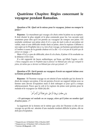 Quatrième Chapitre: Règles concernant le
voyageur pendant Ramadan.
Question n°34 : Quel est le mieux pour le voyageur, jeûner ou rompre le
jeûne ?
Réponse : Le musulman qui voyage a le choix entre le jeûne ou sa rupture.
Il doit choisir le plus simple et le plus commode pour lui. Les savants sont
unanimes pour dire qu’il est permis au voyageur de rompre son jeûne. S’il
souhaite continuer son jeûne alors il n’y a pas de mal à cela et son jeûne est
valide, mais si une difficulté réside dans ce jeûne, alors la rupture s’affirme à
son sujet car le Prophète ( ) a vu, lors d’un voyage, un homme qui jeûnait mis
à l’ombre à cause de la grande chaleur et il a dit: « Ce n’est pas de la piété que de
jeûner en voyage. » 21
Mais s’il n’y a pas de difficulté, alors il a le choix, il jeûne s’il le souhaite ou
le délaisse s’il le veut.
Il a été rapporté de façon authentique, qu’Anas, qu’Allah l’agrée, a dit:
« Nous voyagions avec le Prophète ( ) le jeûneur ne blâmait pas celui qui rompait le
jeûne, de même que ce dernier ne blâmait pas celui qui jeûnait. »22
Question n°35 : Est-il permis au voyageur d’avoir un rapport intime avec
sa femme pendant Ramadan ?
Réponse : Si l’homme voyage ou est atteint d’une maladie qui lui donne le
droit de rompre son jeûne, il lui est permis d’avoir un rapport intime avec sa
femme sans devoir d’expiation mais il doit rattraper ce jour qu’il a rompu
ultérieurement. Parce que le coït et la rupture du jeûne sont permis pour le
malade et le voyageur car Allah ( ) dit :
tΒuρtβ$Ÿ2$³ÒƒÍ÷s∆÷ρr&4’n?tã9x y™×ο£‰ÏèsùôÏiΒBΘ$−ƒr&tyzé&3
« Et quiconque est malade ou en voyage, alors qu’il jeûne un nombre égal
d’autres jours. »23
Le jugement de la femme est le même que celui de l’homme si elle est en
voyage ou qu’elle est atteinte d’une maladie rendant difficile le jeûne, elle ne
doit pas d’expiation.
21 Rapporté par Al Bukhârî 1946 et Muslim 2607.
22 Rapporté par Al Bukhârî 1947 et Muslim 2615.
23 Sourate Al-Baqarah, v.185.
 