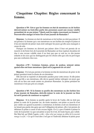 Cinquième Chapitre: Règles concernant la
femme.
Question n°38 : Est-ce que les femmes en état de menstrues ou de lochies
doivent jeûner ou font-elles partie des personnes ayant une excuse valable
permettant de ne pas jeûner ? Quels sont les règles concernant ces femmes ?
Peuvent-elles manger et boire lors d’une journée de Ramadan ?
Réponse : La femme en état de menstrues et de lochies ne doit pas jeûner. Il
est permis à la femme qui a ses menstrues ou ses lochies de rompre le jeûne et
il lui est interdit de jeûner mais doit rattraper les jours qu’elle aura manqués à
cause de cela.
Puisque ces femmes ne doivent pas jeûner alors il leur est permis de se
nourrir et de boire lors de la journée de Ramadan car leur rupture du jeûne est
due à une excuse valable mais il ne faut pas que ce soit au vu des jeunes
enfants et de ceux qui ne distinguent pas les choses afin que cela ne provoque
pas une confusion chez eux.
Question n°39 : Certaines femmes, prises de pudeur, jeûnent même
quand elles ont leurs menstrues. Quel est le jugement de cet acte?
Réponse : Il n’est pas permis à la femme en état de menstrues de prier ni de
jeûner pendant toute la durée de ces dernières.
Elle devrait se repentir et demander pardon pour cette erreur. Si elle jeûne
alors qu’elle a ses menstrues, elle devra quand même rattraper ces jours que
cela ait eu lieu une seule année ou plusieurs Ramadan. Le jeûne pendant les
menstrues n’est pas pris en compte.
Question n°40 : Si la femme se purifie des menstrues ou des lochies lors
d’une journée de Ramadan, doit-elle jeûner le reste de la journée ou bien
lui est-il permis de continuer sa rupture?
Réponse : Si la femme se purifie après le lever de l’aube, elle ne doit pas
jeûner le reste de la journée car, de toute manière, son jeûne ce jour-là n’est
pas valide car quand la journée a commencé, la femme avait ses menstrues et
ne faisait pas partie des gens qui ont l’obligation de jeûner, elle s’est permis de
délaisser le jeûne à cause d’une excuse légale. Il n’y a pas d’intérêt à jeûner le
reste de la journée vu que son jeûne ce jour-là n’est, de toute façon, pas valide.
Ibn Mas’ûd, qu’Allah l’agrée, a dit: « Que celui qui mange au début de la journée
mange à sa fin. » Ce qu’il veut dire c’est que si l’individu délaisse le jeûne pour
 