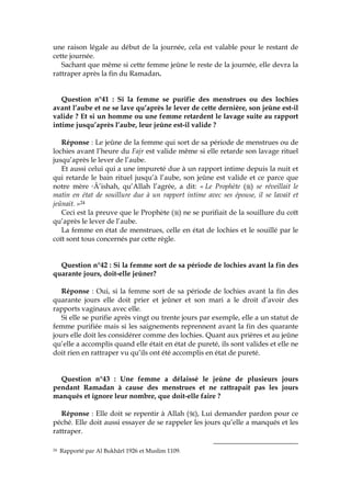une raison légale au début de la journée, cela est valable pour le restant de
cette journée.
Sachant que même si cette femme jeûne le reste de la journée, elle devra la
rattraper après la fin du Ramadan.
Question n°41 : Si la femme se purifie des menstrues ou des lochies
avant l’aube et ne se lave qu’après le lever de cette dernière, son jeûne est-il
valide ? Et si un homme ou une femme retardent le lavage suite au rapport
intime jusqu’après l’aube, leur jeûne est-il valide ?
Réponse : Le jeûne de la femme qui sort de sa période de menstrues ou de
lochies avant l’heure du Fajr est valide même si elle retarde son lavage rituel
jusqu’après le lever de l’aube.
Et aussi celui qui a une impureté due à un rapport intime depuis la nuit et
qui retarde le bain rituel jusqu’à l’aube, son jeûne est valide et ce parce que
notre mère cÂ’ishah, qu’Allah l’agrée, a dit: « Le Prophète ( ) se réveillait le
matin en état de souillure due à un rapport intime avec ses épouse, il se lavait et
jeûnait. »24
Ceci est la preuve que le Prophète ( ) ne se purifiait de la souillure du coït
qu’après le lever de l’aube.
La femme en état de menstrues, celle en état de lochies et le souillé par le
coït sont tous concernés par cette règle.
Question n°42 : Si la femme sort de sa période de lochies avant la fin des
quarante jours, doit-elle jeûner?
Réponse : Oui, si la femme sort de sa période de lochies avant la fin des
quarante jours elle doit prier et jeûner et son mari a le droit d’avoir des
rapports vaginaux avec elle.
Si elle se purifie après vingt ou trente jours par exemple, elle a un statut de
femme purifiée mais si les saignements reprennent avant la fin des quarante
jours elle doit les considérer comme des lochies. Quant aux prières et au jeûne
qu’elle a accomplis quand elle était en état de pureté, ils sont valides et elle ne
doit rien en rattraper vu qu’ils ont été accomplis en état de pureté.
Question n°43 : Une femme a délaissé le jeûne de plusieurs jours
pendant Ramadan à cause des menstrues et ne rattrapait pas les jours
manqués et ignore leur nombre, que doit-elle faire ?
Réponse : Elle doit se repentir à Allah ( ), Lui demander pardon pour ce
péché. Elle doit aussi essayer de se rappeler les jours qu’elle a manqués et les
rattraper.
24 Rapporté par Al Bukhârî 1926 et Muslim 1109.
 
