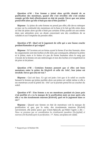 Question n°44 : Une femme a jeûné alors qu’elle doutait de sa
purification des menstrues, quand elle s’est réveillée elle s’est rendue
compte qu’elle était effectivement en état de pureté. Est-ce que son jeûne
prend effet alors qu’elle n’était pas sûre d’être purifiée ?
Réponse : Le jeûne de cette femme ne prend pas effet, elle devra rattraper
ce jour car la continuité des menstrues est la base et le fait qu’elle entre dans
un état de jeûne alors qu’elle n’était pas certaine d’être purifié est une entrée
dans une adoration avec un doute concernant une des conditions de sa
validité et ceci l’empêche de prendre effet.
Question n°45 : Quel est le jugement de celle qui a une fausse couche
pendant Ramadan et qui saigne?
Réponse : Si l’avorton est un fœtus ayant la forme d’un être humain, alors
les saignements sont des lochies et elle doit, par conséquent, délaisser la prière
et le jeûne; mais si le fœtus n’a pas de forme humaine alors le sang qui
s’écoule de la femme est une métrorragie et non des lochies et n’empêchent ni
de prier ni de jeûner.
Question n°46 : Certaines femmes pensent que si elles ont leurs
menstrues entre la prière du Maghrib et celle du cIshâ’, leur jeûne est
invalide. Est-ce que cela est vrai ?
Réponse : Ceci est faux. Ce qui est juste c’est que si le soleil se couche
laissant la femme qui jeûne purifiée alors son jeûne est valide même si elle a
ses menstrues avant la prière du cIshâ’ car la journée prend fin au coucher du
soleil.
Question n°47 : Une femme a eu ses menstrues pendant six jours puis
s’est purifiée et a vu la marque de la purification mais un jour après cela
elle a vu des écoulements marrons [Kudrah], quel est le jugement dans ce
cas ?
Réponse : Quand une femme en état de menstrues voit la marque de
purification et que, par la suite, des écoulements marrons [Kudrah]
surviennent, elle jeûne parce que UmmcAŃŃiyyah, qu’Allah l’agrée a dit: «
Nous ne prenions pas en considération les écoulements jaunâtres [As-Sufrah] et
marrons [Al-Kudrah] après la purification. »25. Ainsi, son jeûne est valide.
25 Rapporté par Al Bukhârî 326.
 