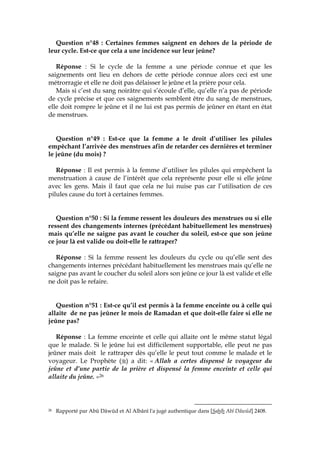 Question n°48 : Certaines femmes saignent en dehors de la période de
leur cycle. Est-ce que cela a une incidence sur leur jeûne?
Réponse : Si le cycle de la femme a une période connue et que les
saignements ont lieu en dehors de cette période connue alors ceci est une
métrorragie et elle ne doit pas délaisser le jeûne et la prière pour cela.
Mais si c’est du sang noirâtre qui s’écoule d’elle, qu’elle n’a pas de période
de cycle précise et que ces saignements semblent être du sang de menstrues,
elle doit rompre le jeûne et il ne lui est pas permis de jeûner en étant en état
de menstrues.
Question n°49 : Est-ce que la femme a le droit d’utiliser les pilules
empêchant l’arrivée des menstrues afin de retarder ces dernières et terminer
le jeûne (du mois) ?
Réponse : Il est permis à la femme d’utiliser les pilules qui empêchent la
menstruation à cause de l’intérêt que cela représente pour elle si elle jeûne
avec les gens. Mais il faut que cela ne lui nuise pas car l’utilisation de ces
pilules cause du tort à certaines femmes.
Question n°50 : Si la femme ressent les douleurs des menstrues ou si elle
ressent des changements internes (précédant habituellement les menstrues)
mais qu’elle ne saigne pas avant le coucher du soleil, est-ce que son jeûne
ce jour là est valide ou doit-elle le rattraper?
Réponse : Si la femme ressent les douleurs du cycle ou qu’elle sent des
changements internes précédant habituellement les menstrues mais qu’elle ne
saigne pas avant le coucher du soleil alors son jeûne ce jour là est valide et elle
ne doit pas le refaire.
Question n°51 : Est-ce qu’il est permis à la femme enceinte ou à celle qui
allaite de ne pas jeûner le mois de Ramadan et que doit-elle faire si elle ne
jeûne pas?
Réponse : La femme enceinte et celle qui allaite ont le même statut légal
que le malade. Si le jeûne lui est difficilement supportable, elle peut ne pas
jeûner mais doit le rattraper dès qu’elle le peut tout comme le malade et le
voyageur. Le Prophète ( ) a dit: « Allah a certes dispensé le voyageur du
jeûne et d’une partie de la prière et dispensé la femme enceinte et celle qui
allaite du jeûne. »26
26 Rapporté par Abû Dâwûd et Al Albânî l'a jugé authentique dans [Sahîh Abî Dâwûd] 2408.
 