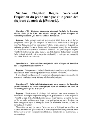 Sixième Chapitre: Règles concernant
l’expiation du jeûne manqué et le jeûne des
six jours du mois de [Shawwâl].
Question n°53 : Certaines personnes attendent l’arrivée du Ramadan
suivant alors qu’ils n’ont pas encore rattrapé les jours manqués du
Ramadan précédent. Que doivent-ils faire dans ce cas ?
Réponse : Celui qui agit ainsi doit se repentir à Allah de cet acte car il n’est
pas permis à celui qui doit des jours de Ramadan d’en retarder le rattrapage
jusqu’au Ramadan suivant sans excuse valable et ce à cause de la parole de
cÂ’ishah, qu’Allah l’agrée: « Il m’arrivait d’avoir des dettes de jeûne du Ramadan,
et je ne pouvais les acquitter qu’au mois de Shacbân » Ceci prouve qu’on ne peut
retarder le rattrapage du jeûne manqué au-delà du mois de Ramadan suivant.
Celui qui agit ainsi devrait se repentir à Allah ( ) et rattraper les jours qu’il
doit après le mois de Ramadan.
Question n°54 : Celui qui doit rattraper des jours manqués de Ramadan,
doit-il les jeûner successivement ?
Réponse : Il est permis à celui qui doit rattraper des jours de jeûne du mois
de Ramadan de les jeûner séparément ou de manière successive.
Il lui est également permis de retarder ce rattrapage jusqu’au moment qu’il
souhaite à condition que ce soit avant le Ramadan suivant.
Question n°55 : Celui qui doit rattraper des jours manqués du Ramadan,
peut-il accomplir un jeûne surérogatoire avant de rattraper les jours de
jeûne obligatoire qu’il a manqués ?
Réponse : Il est permis à celui qui doit rattraper des jours manqués du
Ramadan d’accomplir un jeûne surérogatoire, par exemple le jeûne du jour de
[cArafah], le jour de [cAshûrâ’] et autres jeûnes confirmés par la Sunna, car tant
qu’il a un délai suffisamment large pour qu’il puisse rattraper les jours de
jeûne obligatoire qu’il a manqués avant le Ramadan suivant, il peut se
permettre de retarder.
Nous attirons tout de même l’attention sur le fait qu’il est meilleur de
d’abord rattraper ce qu’il doit car le rattrapage est une obligation et passe
donc avant le (jeûne) surérogatoire et le (jeûne obligatoire) est meilleur que le
surérogatoire.
 