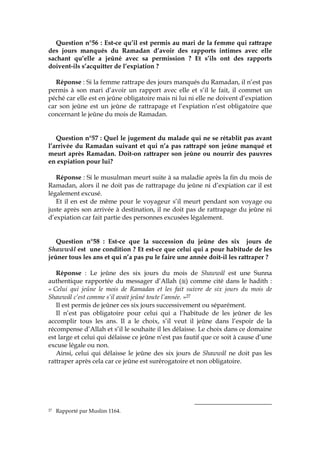 Question n°56 : Est-ce qu’il est permis au mari de la femme qui rattrape
des jours manqués du Ramadan d’avoir des rapports intimes avec elle
sachant qu’elle a jeûné avec sa permission ? Et s’ils ont des rapports
doivent-ils s’acquitter de l’expiation ?
Réponse : Si la femme rattrape des jours manqués du Ramadan, il n’est pas
permis à son mari d’avoir un rapport avec elle et s’il le fait, il commet un
péché car elle est en jeûne obligatoire mais ni lui ni elle ne doivent d’expiation
car son jeûne est un jeûne de rattrapage et l’expiation n’est obligatoire que
concernant le jeûne du mois de Ramadan.
Question n°57 : Quel le jugement du malade qui ne se rétablit pas avant
l’arrivée du Ramadan suivant et qui n’a pas rattrapé son jeûne manqué et
meurt après Ramadan. Doit-on rattraper son jeûne ou nourrir des pauvres
en expiation pour lui?
Réponse : Si le musulman meurt suite à sa maladie après la fin du mois de
Ramadan, alors il ne doit pas de rattrapage du jeûne ni d’expiation car il est
légalement excusé.
Et il en est de même pour le voyageur s’il meurt pendant son voyage ou
juste après son arrivée à destination, il ne doit pas de rattrapage du jeûne ni
d’expiation car fait partie des personnes excusées légalement.
Question n°58 : Est-ce que la succession du jeûne des six jours de
Shawwâl est une condition ? Et est-ce que celui qui a pour habitude de les
jeûner tous les ans et qui n’a pas pu le faire une année doit-il les rattraper ?
Réponse : Le jeûne des six jours du mois de Shawwâl est une Sunna
authentique rapportée du messager d’Allah ( ) comme cité dans le hadith :
« Celui qui jeûne le mois de Ramadan et les fait suivre de six jours du mois de
Shawwâl c’est comme s’il avait jeûné toute l’année. »27
Il est permis de jeûner ces six jours successivement ou séparément.
Il n’est pas obligatoire pour celui qui a l’habitude de les jeûner de les
accomplir tous les ans. Il a le choix, s’il veut il jeûne dans l’espoir de la
récompense d’Allah et s’il le souhaite il les délaisse. Le choix dans ce domaine
est large et celui qui délaisse ce jeûne n’est pas fautif que ce soit à cause d’une
excuse légale ou non.
Ainsi, celui qui délaisse le jeûne des six jours de Shawwâl ne doit pas les
rattraper après cela car ce jeûne est surérogatoire et non obligatoire.
27 Rapporté par Muslim 1164.
 