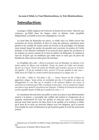 Au nom d’Allah, Le Tout Miséricordieux, Le Très Miséricordieux:
Introduction:
Louange à Allah, Seigneur de l’univers, la bonne fin est certes réservée aux
vertueux, qu’Allah fasse les éloges, salue et bénisse notre prophète
Muhammad, sa famille et tous ses compagnons. Ceci dit :
Le mois béni de Ramadan est arrivé, ce noble mois où Allah couvre Ses
serviteurs de divers bienfaits, Il élève le rang des jeûneurs, pardonne leurs
péchés et les comble de toutes sortes de faveurs et de privilèges. Cet illustre
mois durant lequel les portes du paradis sont ouvertes, les portes de l’enfer
fermées, et les démons enchaînés et ne peuvent plus égarer les serviteurs et
les induire en erreur comme ils le font en dehors de Ramadan. Il contient la
nuit de Al-Qadr qui est meilleure que mille mois et celui qui est privé du
bienfait de cette nuit est certes privé de tout bien.
Le Prophète ( ) a dit: « (Dès) La première nuit de Ramadan, les démons et les
tyrans parmi les djinns sont enchaînés. Toutes les portes de l’enfer sont fermées,
aucune ne s’ouvre. Toutes les portes du Paradis sont ouvertes, aucune ne se ferme.
On appelle: « Ô toi qui souhaite le bien, accours! Ô toi qui souhaite le mal, cesse. »
Allah sauve de l’Enfer un certain nombre (de personnes) et ce chaque soir. »1.
Et il dit: « Allah Le Très-Haut a dit : « Toute l’œuvre du fils d’Adam lui
appartient, chaque bonne action est multipliée par dix; à l’exception du jeûne qui
M’appartient et c’est Moi qui le rétribue. Il (le jeûneur) délaisse son envie, sa
nourriture et sa boisson pour Moi. Le jeûneur a deux joies : une au moment de rompre
son jeûne et une quand il rencontrera son Seigneur. L’haleine de la bouche du jeûneur
est plus agréable auprès d’Allah que le parfum du musc.» » 2.
Le musulman devrait donc accueillir ce mois avec joie et une détermination
sincère à le jeûner, y accomplir des veillées (de prière) et s’empresser de se
repentir sincèrement de tous les péchés et mauvais actes. Le musulman
devrait aussi faire preuve du bien dont il est capable et le montrer à Allah,
qu’il fasse de ce mois un nouveau départ avec son Seigneur, qu’il se presse
d’accomplir les actes d’obéissance et qu’il prenne garde et évite les mauvaises
actions.
1 Rapporté par At-Tirmidhî, Al-Albânî l'a jugé authentique dans [Sahîh At-Tirmidhî] numéro
682.
2 Rapporté par Al Bukhârî 1904 et Muslim 2701.
 