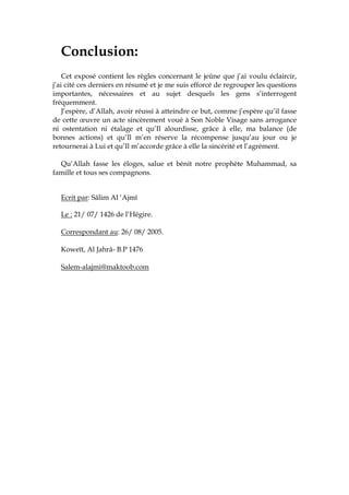 Conclusion:
Cet exposé contient les règles concernant le jeûne que j’ai voulu éclaircir,
j’ai cité ces derniers en résumé et je me suis efforcé de regrouper les questions
importantes, nécessaires et au sujet desquels les gens s’interrogent
fréquemment.
J’espère, d’Allah, avoir réussi à atteindre ce but, comme j’espère qu’il fasse
de cette œuvre un acte sincèrement voué à Son Noble Visage sans arrogance
ni ostentation ni étalage et qu’Il alourdisse, grâce à elle, ma balance (de
bonnes actions) et qu’Il m’en réserve la récompense jusqu’au jour ou je
retournerai à Lui et qu’Il m’accorde grâce à elle la sincérité et l’agrément.
Qu’Allah fasse les éloges, salue et bénit notre prophète Muhammad, sa
famille et tous ses compagnons.
Ecrit par: Sâlim Al ‘Ajmî
Le : 21/ 07/ 1426 de l’Hégire.
Correspondant au: 26/ 08/ 2005.
Koweït, Al Jahrâ- B.P 1476
Salem-alajmi@maktoob.com
 