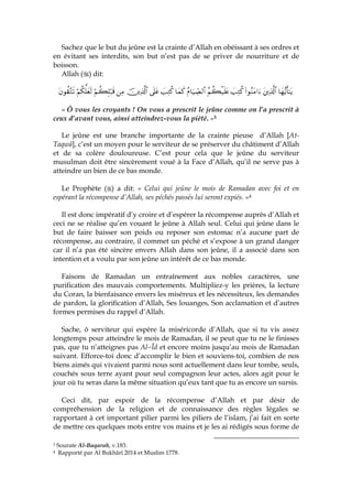 Sachez que le but du jeûne est la crainte d’Allah en obéissant à ses ordres et
en évitant ses interdits, son but n’est pas de se priver de nourriture et de
boisson.
Allah ( ) dit:
$yγ•ƒr'‾≈tƒtÏ%©!$#(#θãΖtΒ#u|=ÏGä.ãΝà6ø‹n=tæãΠ$u‹Å_Á9$#$yϑx.|=ÏGä.’n?tãšÏ%©!$#ÏΒöΝà6Î=ö7s%öΝä3ª=yès9tβθà)−Gs?
« Ô vous les croyants ! On vous a prescrit le jeûne comme on l’a prescrit à
ceux d’avant vous, ainsi atteindrez-vous la piété. »3
Le jeûne est une branche importante de la crainte pieuse d’Allah [At-
Taqwâ], c’est un moyen pour le serviteur de se préserver du châtiment d’Allah
et de sa colère douloureuse. C’est pour cela que le jeûne du serviteur
musulman doit être sincèrement voué à la Face d’Allah, qu’il ne serve pas à
atteindre un bien de ce bas monde.
Le Prophète ( ) a dit: « Celui qui jeûne le mois de Ramadan avec foi et en
espérant la récompense d’Allah, ses péchés passés lui seront expiés. »4
Il est donc impératif d’y croire et d’espérer la récompense auprès d’Allah et
ceci ne se réalise qu’en vouant le jeûne à Allah seul. Celui qui jeûne dans le
but de faire baisser son poids ou reposer son estomac n’a aucune part de
récompense, au contraire, il commet un péché et s’expose à un grand danger
car il n’a pas été sincère envers Allah dans son jeûne, il a associé dans son
intention et a voulu par son jeûne un intérêt de ce bas monde.
Faisons de Ramadan un entraînement aux nobles caractères, une
purification des mauvais comportements. Multipliez-y les prières, la lecture
du Coran, la bienfaisance envers les miséreux et les nécessiteux, les demandes
de pardon, la glorification d’Allah, Ses louanges, Son acclamation et d’autres
formes permises du rappel d’Allah.
Sache, ô serviteur qui espère la miséricorde d’Allah, que si tu vis assez
longtemps pour atteindre le mois de Ramadan, il se peut que tu ne le finisses
pas, que tu n’atteignes pas Al-cÎd et encore moins jusqu’au mois de Ramadan
suivant. Efforce-toi donc d’accomplir le bien et souviens-toi, combien de nos
biens aimés qui vivaient parmi nous sont actuellement dans leur tombe, seuls,
couchés sous terre ayant pour seul compagnon leur actes, alors agit pour le
jour où tu seras dans la même situation qu’eux tant que tu as encore un sursis.
Ceci dit, par espoir de la récompense d’Allah et par désir de
compréhension de la religion et de connaissance des règles légales se
rapportant à cet important pilier parmi les piliers de l’islam, j’ai fait en sorte
de mettre ces quelques mots entre vos mains et je les ai rédigés sous forme de
3 Sourate Al-Baqarah, v.183.
4 Rapporté par Al Bukhârî 2014 et Muslim 1778.
 