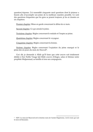 question/réponse. J’ai rassemblé cinquante neuf questions dont le jeûneur a
besoin afin d’accomplir son jeûne de la meilleure manière possible. Ce sont
des questions fréquentes que les gens se posent toujours, je les ai classées en
six chapitres:
Premier chapitre: Mises en garde concernant le début de ce mois.
Second chapitre: Ce qui annule le jeûne.
Troisième chapitre: Règles concernant le malade et l’inapte au jeûne.
Quatrième chapitre: Règles concernant le voyageur.
Cinquième chapitre: Règles concernant la femme.
Sixième chapitre: Règles concernant l’expiation du jeûne manqué et le
jeûne des six jours du mois de Shawwâl5.
Ceci dit, je demande à Allah qu’Il fasse que cette œuvre soit totalement
dédiée à Son Noble Visage Qu’Allah couvre d’éloges, salue et bénisse notre
prophète Muhammad, sa famille et tous ses compagnons.
5 NDT: Le mois de Shawwâl est le dixième mois de l'année Hégirienne, c'est le mois qui suit
le mois de Ramadan.
 