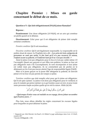 Chapitre Premier : Mises en garde
concernant le début de ce mois.
Question n°1 : Qui doit obligatoirement [Wâjib] jeûner Ramadan?
Réponse :
Premièrement: Une chose obligatoire [Al-Wâjib], est un acte qui constitue
un péché quand on le délaisse.
Deuxièmement: Celui pour qui il est obligatoire de jeûner doit remplir
certaines conditions:
Première condition: Qu’il soit musulman.
Deuxième condition: Qu’il soit légalement responsable. Le responsable est le
pubère doué de raison. Le Prophète ( ) a dit: « Les actes de trois catégories de
personnes ne sont pas notés, le fou tant qu’il n’a pas recouvré la raison,
l’enfant avant sa puberté, et l’endormi tant qu’il ne s’est pas réveillé. »6
Ainsi le jeûne n’est pas obligatoire pour le fou et n’est pas valide même s’il
l’accomplit. Quant aux garçons et aux filles non pubères, le jeûne ne leur est
pas obligatoire mais s’ils l’accomplissent, ils sont récompensés et leur jeûne
est valide mais pas obligatoire, ils ne commettent pas de péchés en le
délaissant car ils n’ont pas encore atteint l’âge de responsabilité légale [Taklîf].
Mais si le jeune garçon ou la jeune fille atteignent la puberté, ils doivent
jeûner et il ne leur est pas permis de rompre ce jeûne.
Troisième condition que doit remplir celui pour qui le jeûne est obligatoire:
Qu’il soit apte à jeûner. Le jeûne n’est donc pas obligatoire pour le vieillard, ni
pour le malade qui peine à jeûner ou à qui le jeûne cause un tort, ni pour toute
autre personne inapte au jeûne quelle qu’en soit la raison. Allah ( ) dit:
yϑsùšχ%x.Νä3ΖÏΒ$³ÒƒÍ÷£∆÷ρr&4’n?tã9x y™×ο£‰ÏèsùôÏiΒBΘ$−ƒr&tyzé&4
« Quiconque d’entre vous est malade ou en voyage, devra jeûner un nombre
égal d’autres jours. »7
Plus loin, nous allons détailler les règles concernant les excuses légales
pour lesquelles on peut délaisser le jeûne.
6 Rapporté par Abû Dâwûd, An-Nasâ’î, Al Albânî l'a jugé authentique dans Irwâ- Al Ghalîl,
numéro 297.
7 Sourate Al-Baqarah, v.184.
 