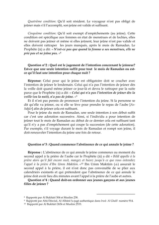 Quatrième condition: Qu’il soit résident. Le voyageur n’est pas obligé de
jeûner mais s’il l’accomplit, son jeûne est valide et suffisant.
Cinquième condition: Qu’il soit exempt d’empêchements (au jeûne). Cette
condition est spécifique aux femmes en état de menstrues et de lochies, elles
ne doivent pas jeûner et même si elles jeûnent, leur jeûne n’est pas valide et
elles doivent rattraper les jours manqués, après le mois de Ramadan. Le
Prophète ( ) a dit: « N’est-ce pas que quand la femme a ses menstrues, elle ne
prie pas et ne jeûne pas. »8
Question n°2 : Quel est le jugement de l’intention concernant le jeûneur?
Est-ce que une seule intention suffit pour tout le mois de Ramadan ou est-
ce qu’il faut une intention pour chaque nuit ?
Réponse: Celui pour qui le jeûne est obligatoire doit se coucher avec
l’intention de jeûner le lendemain. Celui qui n’a pas l’intention de jeûner dès
la veille doit quand même jeûner ce jour-là et devra le rattraper par la suite
parce que le Prophète ( ) a dit: « Celui qui n’a pas l’intention de jeûner dès la
veille (ou la nuit), n’a pas de jeûne. »9
Et il n’est pas permis de prononcer l’intention du jeûne. Si la personne se
dit qu’elle va jeûner, ou si elle se lève pour prendre le repas de l’aube [As-
Sahûr] afin de jeûner cela est suffisant.
Pour le jeûne du mois de Ramadan, une seule intention à son début suffit
car c’est une adoration successive. Ainsi, si l’individu a pour intention de
jeûner tout le mois de Ramadan au début de ce dernier cela est suffisant tant
qu’il n’y a pas d’empêchement qui coupe la succession (de cette adoration).
Par exemple, s’il voyage durant le mois de Ramadan et rompt son jeûne, il
doit renouveler l’intention du jeûne une fois de retour.
Question n°3 : Quand commence l’abstinence de ce qui annule le jeûne ?
Réponse : L’abstinence de ce qui annule le jeûne commence au moment du
second appel à la prière de l’aube car le Prophète ( ) a dit « Bilâl appelle à la
prière alors qu’il fait encore nuit, mangez et buvez jusqu’à ce que vous entendiez
l’appel à la prière d’Ibn Umm Maktûm. »10 Ibn Umm Maktûm ( ) assurait le
second appel à la prière, il est n’est donc pas convenable de se plier aux
calendriers existants et qui prétendent que l’abstinence de ce qui annule le
jeûne doit avoir lieu dix minutes avant l’appel à la prière de l’aube et autres.
Question n°4 : Quand doit-on ordonner aux jeunes garçons et aux jeunes
filles de jeûner ?
8 Rapporté par Al Bukhârî 304 et Muslim 238.
9 Rapporté par Abû Dâwûd, Al Albânî l'a jugé authentique dans Irwâ- Al Ghalîl numéro 914.
10 Rapporté par Al Bukhârî 2656 et Muslim 2533.
 