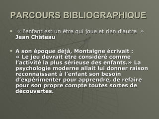 PARCOURS BIBLIOGRAPHIQUE   « l'enfant est un être qui joue et rien d'autre  »  Jean Château A son époque déjà, Montaigne écrivait : « Le jeu devrait être considéré comme l’activité la plus sérieuse des enfants.» La psychologie moderne allait lui donner raison reconnaissant à l’enfant son besoin d’expérimenter pour apprendre, de refaire pour son propre compte toutes sortes de découvertes. 