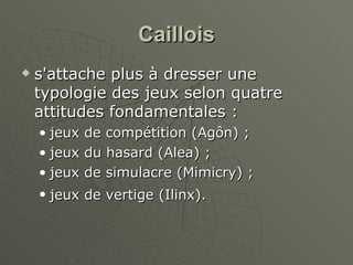 Caillois s'attache plus à dresser une typologie des jeux selon quatre attitudes fondamentales :   jeux de compétition (Agôn) ;  jeux du hasard (Alea) ;  jeux de simulacre (Mimicry) ;  jeux de vertige (Ilinx).   