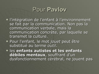 Pour  Pavlov l’intégration de l’enfant à l’environnement se fait par la communication. Non pas la communication verbale, mais la communication concrète, par laquelle se transmet la culture. Pour l'enfant, le mot  jouet  peut être substitué au terme  outil . les  enfants autistes et les enfants débiles mentaux , souffrant d'un dysfonctionnement cérébral, ne jouent pas  