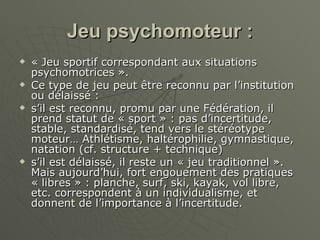 Jeu psychomoteur : « Jeu sportif correspondant aux situations psychomotrices ». Ce type de jeu peut être reconnu par l’institution ou délaissé : s’il est reconnu, promu par une Fédération, il prend statut de « sport » : pas d’incertitude, stable, standardisé, tend vers le stéréotype moteur… Athlétisme, haltérophilie, gymnastique, natation (cf. structure + technique) s’il est délaissé, il reste un « jeu traditionnel ». Mais aujourd’hui, fort engouement des pratiques « libres » : planche, surf, ski, kayak, vol libre, etc. correspondent à un individualisme, et donnent de l’importance à l’incertitude. 