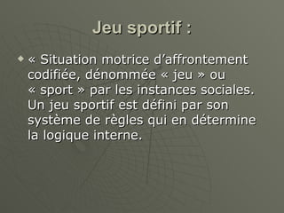 Jeu sportif : « Situation motrice d’affrontement codifiée, dénommée « jeu » ou « sport » par les instances sociales. Un jeu sportif est défini par son système de règles qui en détermine la logique interne. 