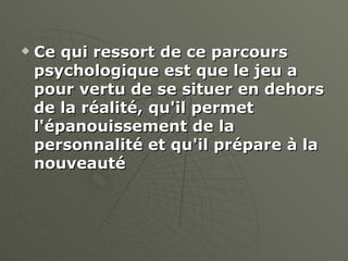 Ce qui ressort de ce parcours psychologique est que le jeu a pour vertu de se situer en dehors de la réalité, qu'il permet l'épanouissement de la personnalité et qu'il prépare à la nouveauté   