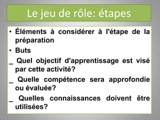 Le jeu de rôle: étapes
• Éléments à considérer à l'étape de la
préparation
• Buts
_ Quel objectif d'apprentissage est visé
par cette activité?
_ Quelle compétence sera approfondie
ou évaluée?
_ Quelles connaissances doivent être
utilisées?
 