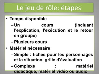 Le jeu de rôle: étapes
• Temps disponible
–Un cours (incluant
l'explication, l'exécution et le retour
en groupe)
–Plusieurs cours
• Matériel nécessaire
–Simple : fiches pour les personnages
et la situation, grille d'évaluation
–Complexe : matériel
didactique, matériel vidéo ou audio
 