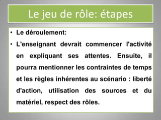 Le jeu de rôle: étapes
• Le déroulement:
• L'enseignant devrait commencer l'activité
en expliquant ses attentes. Ensuite, il
pourra mentionner les contraintes de temps
et les règles inhérentes au scénario : liberté
d'action, utilisation des sources et du
matériel, respect des rôles.
 