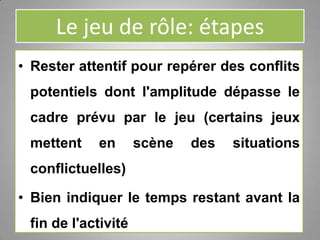 Le jeu de rôle: étapes
• Rester attentif pour repérer des conflits
potentiels dont l'amplitude dépasse le
cadre prévu par le jeu (certains jeux
mettent en scène des situations
conflictuelles)
• Bien indiquer le temps restant avant la
fin de l'activité
 