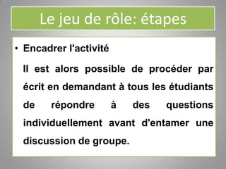 Le jeu de rôle: étapes
• Encadrer l'activité
Il est alors possible de procéder par
écrit en demandant à tous les étudiants
de répondre à des questions
individuellement avant d'entamer une
discussion de groupe.
 