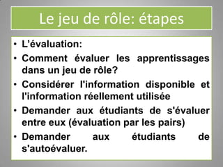 Le jeu de rôle: étapes
• L’évaluation:
• Comment évaluer les apprentissages
dans un jeu de rôle?
• Considérer l'information disponible et
l'information réellement utilisée
• Demander aux étudiants de s'évaluer
entre eux (évaluation par les pairs)
• Demander aux étudiants de
s'autoévaluer.
 