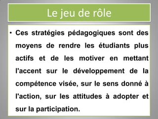 Le jeu de rôle
• Ces stratégies pédagogiques sont des
moyens de rendre les étudiants plus
actifs et de les motiver en mettant
l'accent sur le développement de la
compétence visée, sur le sens donné à
l'action, sur les attitudes à adopter et
sur la participation.
 