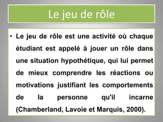 Le jeu de rôle
• Le jeu de rôle est une activité où chaque
étudiant est appelé à jouer un rôle dans
une situation hypothétique, qui lui permet
de mieux comprendre les réactions ou
motivations justifiant les comportements
de la personne qu'il incarne
(Chamberland, Lavoie et Marquis, 2000).
 