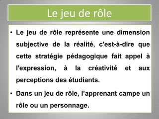 Le jeu de rôle
• Le jeu de rôle représente une dimension
subjective de la réalité, c'est-à-dire que
cette stratégie pédagogique fait appel à
l'expression, à la créativité et aux
perceptions des étudiants.
• Dans un jeu de rôle, l’apprenant campe un
rôle ou un personnage.
 
