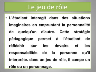 Le jeu de rôle
• L'étudiant interagit dans des situations
imaginaires en empruntant la personnalité
de quelqu'un d'autre. Cette stratégie
pédagogique permet à l'étudiant de
réfléchir sur les devoirs et les
responsabilités de la personne qu'il
interprète. dans un jeu de rôle, il campe un
rôle ou un personnage.
 