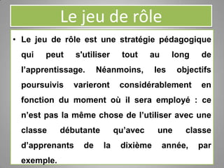 Le jeu de rôle
• Le jeu de rôle est une stratégie pédagogique
qui peut s'utiliser tout au long de
l’apprentissage. Néanmoins, les objectifs
poursuivis varieront considérablement en
fonction du moment où il sera employé : ce
n’est pas la même chose de l’utiliser avec une
classe débutante qu’avec une classe
d’apprenants de la dixième année, par
exemple.
 