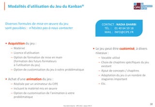 Tout droit réservé - CIPE 2015 - www.CIPE.fr
38
Modalités d'utilisation du Jeu du Kanban®
CONTACT : NADIA GHARBI
TÉL. : 01 40 64 59 18
MAIL : INFO@CIPE.FR
• Le jeu peut être customisé, à divers
niveaux :
– Vocable utilisé
– Choix de chapitres spécifiques du jeu
existant
– Ajout de concepts / chapitres
– Adaptation du jeu à un nombre de
stagiaires important
– Etc.
Diverses formules de mise en œuvre du jeu
sont possibles : n'hésitez pas à nous contacter
• Acquisition du jeu :
– Matériel
– Licence d'utilisation
– Option de formation de mise en main
(formation des futurs formateurs
à l'utilisation du jeu)
– Option de customisation du jeu à votre problématique
• Achat d'une animation du jeu :
– Réalisée par un animateur du CIPE
– Incluant le matériel mis en œuvre
– Option de customisation de l'animation à votre
problématique
 