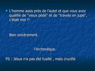 L'homme assis près de l'autel et que vous avez qualifié de "vieux pédé" et de "travelo en jupe", c'était moi !! Bien sincèrement. l'Archevêque. PS : Jésus n'a pas été fusillé , mais crucifié  
