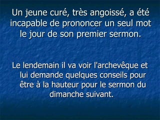 Un jeune curé, très angoissé, a été incapable de prononcer un seul mot le jour de son premier sermon. Le lendemain il va voir l'archevêque et lui demande quelques conseils pour être à la hauteur pour le sermon du dimanche suivant.  