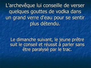 L'archevêque lui conseille de verser quelques gouttes de vodka dans un grand verre d'eau pour se sentir plus détendu. Le dimanche suivant, le jeune prêtre suit le conseil et réussit à parler sans être paralysé par le trac. 
