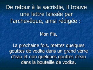 De retour à la sacristie, il trouve une lettre laissée par l'archevêque, ainsi rédigée :  Mon fils, La prochaine fois, mettez quelques gouttes de vodka dans un grand verre d'eau et non quelques gouttes d'eau dans la bouteille de vodka. 