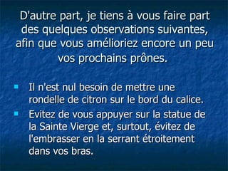 D'autre part, je tiens à vous faire part des quelques observations suivantes, afin que vous amélioriez encore un peu vos prochains prônes.   Il n'est nul besoin de mettre une rondelle de citron sur le bord du calice. Evitez de vous appuyer sur la statue de la Sainte Vierge et, surtout, évitez de l'embrasser en la serrant étroitement dans vos bras. 