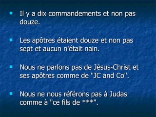 Il y a dix commandements et non pas douze. Les apôtres étaient douze et non pas sept et aucun n'était nain. Nous ne parlons pas de Jésus-Christ et ses apôtres comme de "JC and Co". Nous ne nous référons pas à Judas comme à "ce fils de ***". 