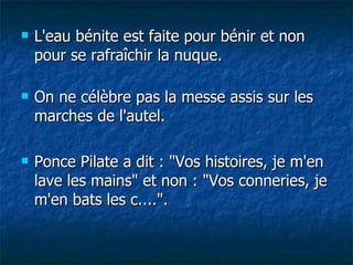 L'eau bénite est faite pour bénir et non pour se rafraîchir la nuque. On ne célèbre pas la messe assis sur les marches de l'autel. Ponce Pilate a dit : "Vos histoires, je m'en lave les mains" et non : "Vos conneries, je m'en bats les c....". 