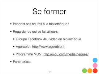 Se former
• Pendant ses heures à la bibliothèque !
• Regarder ce qui se fait ailleurs :
• Groupe Facebook Jeu vidéo en bibliothèque
• Agorabib : http://www.agorabib.fr
• Programme MO5 : http://mo5.com/mediatheques/
• Partenariats
12
 