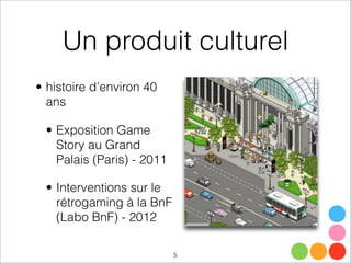 Un produit culturel
5
• histoire d’environ 40
ans
• Exposition Game
Story au Grand
Palais (Paris) - 2011
• Interventions sur le
rétrogaming à la BnF
(Labo BnF) - 2012
 