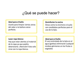 ¿Qué se puede hacer?
Ideal para el baño
Usarlo para limpiar ciertas zonas
del váter o la bañera viene
perfecto.
Desinfectar la cocina
Áreas como la encimera o la pila
son candidatos perfectos para el
uso de la lejía.
Lavar ropa blanca
Hay que estar atentos al material
de la ropa ya que podría
deteriorarla. ¡Atención! Esto solo
sirve con la ropa blanca.
Ideal para el baño
El uso controlado de la lejía en el
agua (gotitas) eliminarán cualquier
residuo gérmenes en las frutas o
vegetales
 