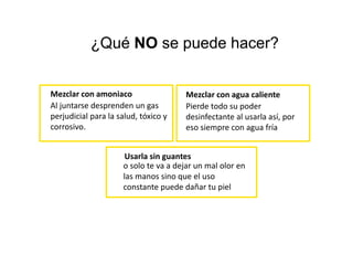 Mezclar con amoniaco
Al juntarse desprenden un gas
perjudicial para la salud, tóxico y
corrosivo.
Mezclar con agua caliente
Pierde todo su poder
desinfectante al usarla así, por
eso siempre con agua fría
Usarla sin guantes
o solo te va a dejar un mal olor en
las manos sino que el uso
constante puede dañar tu piel
¿Qué NO se puede hacer?
 
